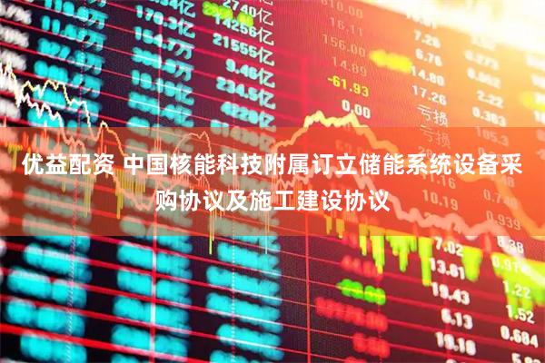 优益配资 中国核能科技附属订立储能系统设备采购协议及施工建设协议