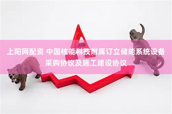 上阳网配资 中国核能科技附属订立储能系统设备采购协议及施工建设协议