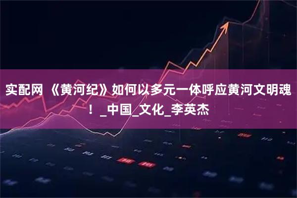 实配网 《黄河纪》如何以多元一体呼应黄河文明魂！_中国_文化_李英杰