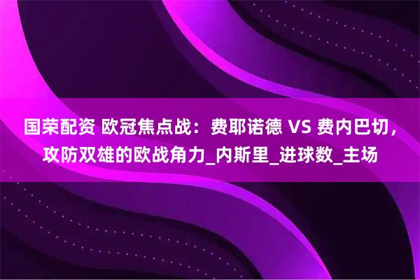 国荣配资 欧冠焦点战：费耶诺德 VS 费内巴切，攻防双雄的欧战角力_内斯里_进球数_主场