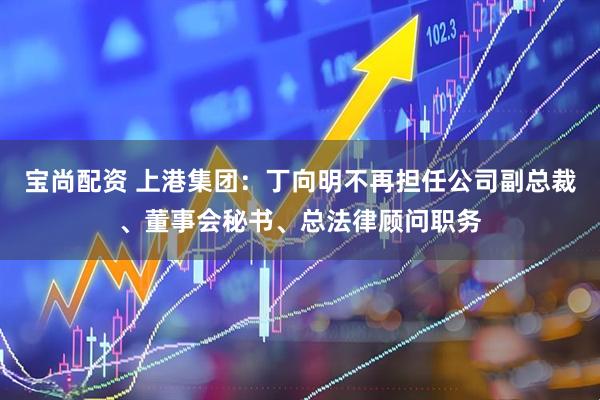 宝尚配资 上港集团：丁向明不再担任公司副总裁、董事会秘书、总法律顾问职务