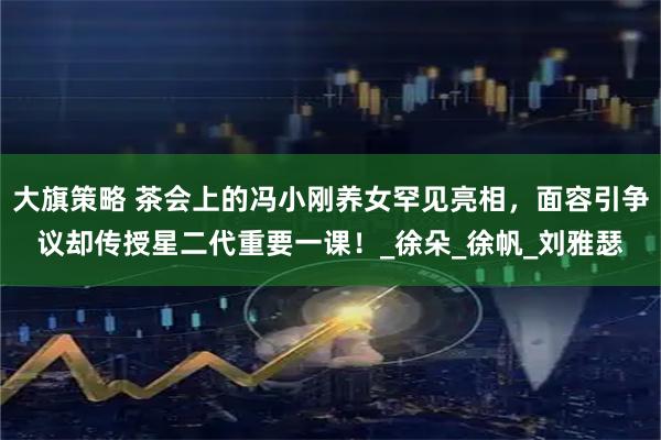 大旗策略 茶会上的冯小刚养女罕见亮相，面容引争议却传授星二代重要一课！_徐朵_徐帆_刘雅瑟