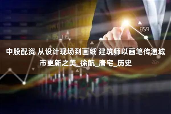 中股配资 从设计现场到画纸 建筑师以画笔传递城市更新之美_徐航_唐宅_历史
