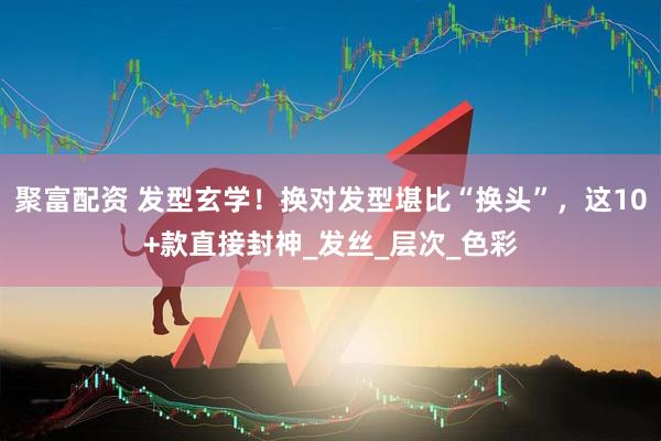 聚富配资 发型玄学！换对发型堪比“换头”，这10+款直接封神_发丝_层次_色彩