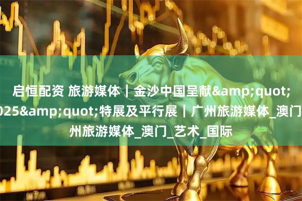 启恒配资 旅游媒体｜金沙中国呈献&quot;艺文荟澳2025&quot;特展及平行展｜广州旅游媒体_澳门_艺术_国际