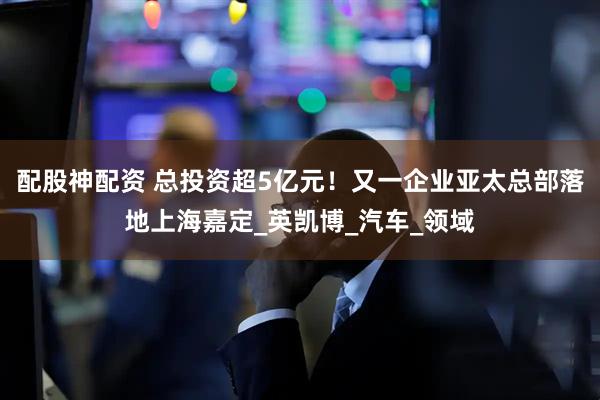 配股神配资 总投资超5亿元！又一企业亚太总部落地上海嘉定_英凯博_汽车_领域
