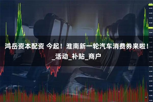 鸿岳资本配资 今起！淮南新一轮汽车消费券来啦！_活动_补贴_商户