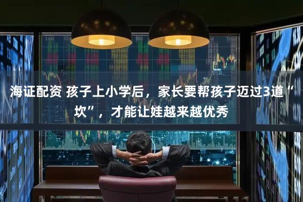 海证配资 孩子上小学后，家长要帮孩子迈过3道“坎”，才能让娃越来越优秀