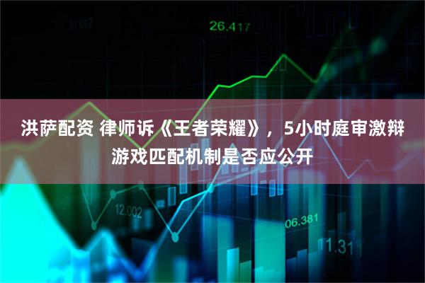 洪萨配资 律师诉《王者荣耀》，5小时庭审激辩游戏匹配机制是否应公开