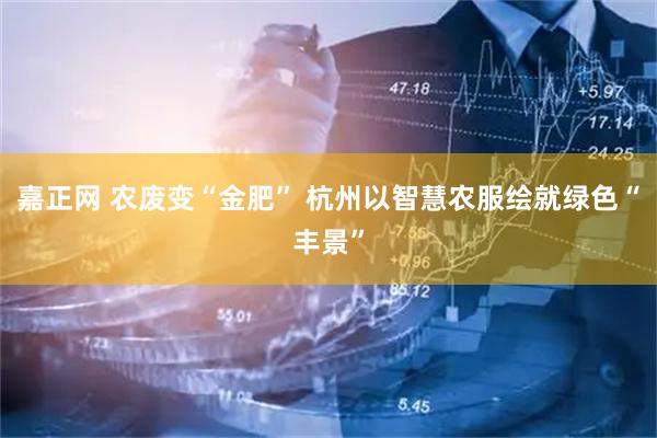 嘉正网 农废变“金肥” 杭州以智慧农服绘就绿色“丰景”