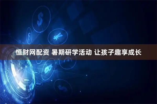 恒财网配资 暑期研学活动 让孩子趣享成长