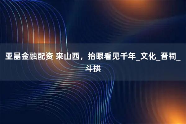 亚晶金融配资 来山西，抬眼看见千年_文化_晋祠_斗拱