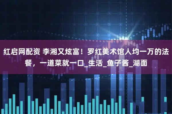 红启网配资 李湘又炫富！罗红美术馆人均一万的法餐，一道菜就一口_生活_鱼子酱_湖面