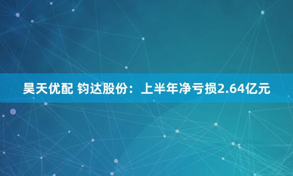 昊天优配 钧达股份：上半年净亏损2.64亿元