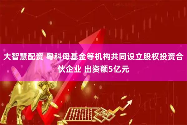 大智慧配资 粤科母基金等机构共同设立股权投资合伙企业 出资额5亿元