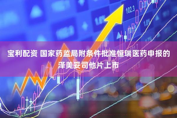 宝利配资 国家药监局附条件批准恒瑞医药申报的泽美妥司他片上市
