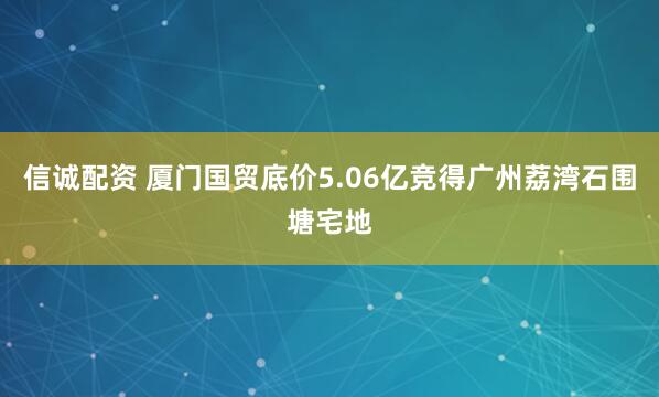 信诚配资 厦门国贸底价5.06亿竞得广州荔湾石围塘宅地
