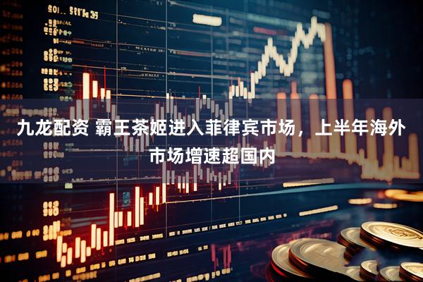 九龙配资 霸王茶姬进入菲律宾市场，上半年海外市场增速超国内