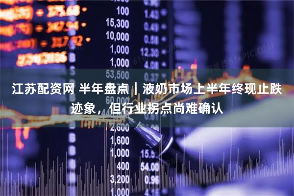 江苏配资网 半年盘点｜液奶市场上半年终现止跌迹象，但行业拐点尚难确认