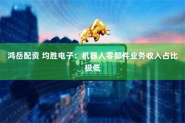 鸿岳配资 均胜电子：机器人零部件业务收入占比极低
