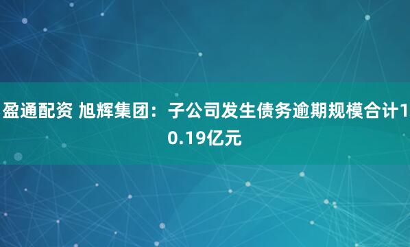盈通配资 旭辉集团：子公司发生债务逾期规模合计10.19亿元