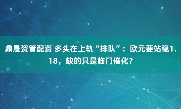 鼎晟资管配资 多头在上轨“排队”：欧元要站稳1.18，缺的只是临门催化？