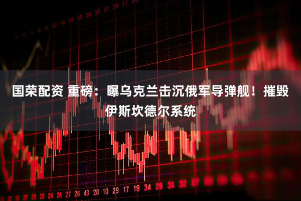 国荣配资 重磅：曝乌克兰击沉俄军导弹舰！摧毁伊斯坎德尔系统