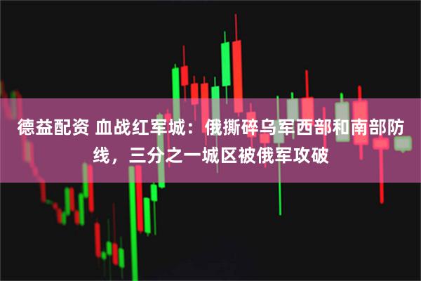 德益配资 血战红军城：俄撕碎乌军西部和南部防线，三分之一城区被俄军攻破