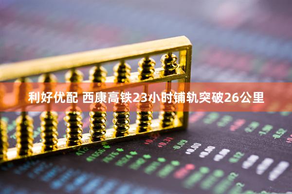 利好优配 西康高铁23小时铺轨突破26公里
