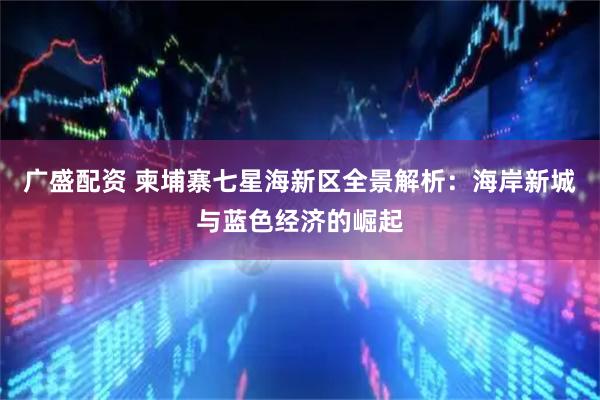 广盛配资 柬埔寨七星海新区全景解析：海岸新城与蓝色经济的崛起