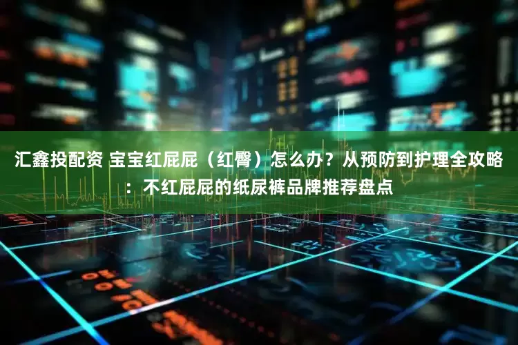 汇鑫投配资 宝宝红屁屁(红臀)怎么办?从预防到护理全攻略:不红屁屁的纸尿裤品牌推荐盘点