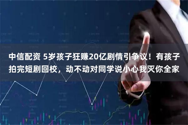中信配资 5岁孩子狂赚20亿剧情引争议!有孩子拍完短剧回校,动不动对同学说小心我灭你全家