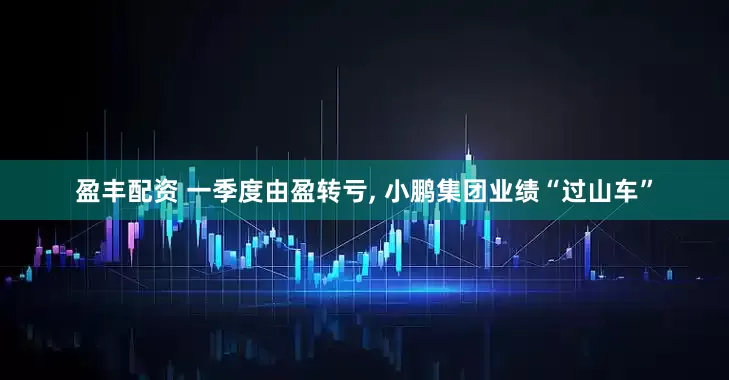 盈丰配资 一季度由盈转亏, 小鹏集团业绩“过山车”